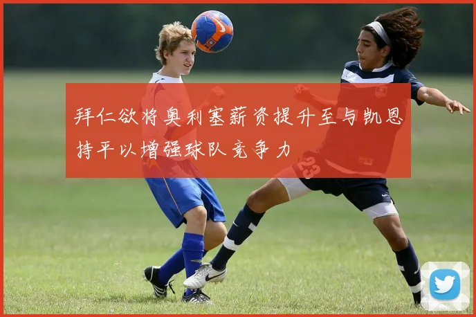拜仁欲将奥利塞薪资提升至与凯恩持平以增强球队竞争力