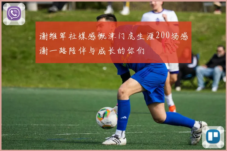 谢维军社媒感慨津门虎生涯200场感谢一路陪伴与成长的你们