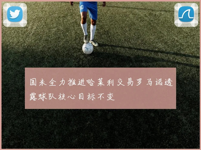 国米全力推进哈莱利交易罗马诺透露球队核心目标不变