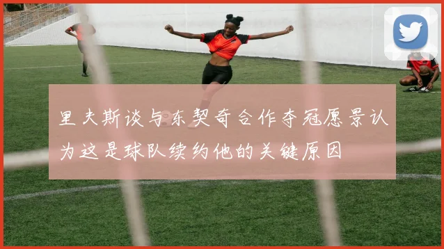里夫斯谈与东契奇合作夺冠愿景认为这是球队续约他的关键原因