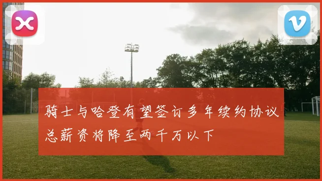 骑士与哈登有望签订多年续约协议总薪资将降至两千万以下