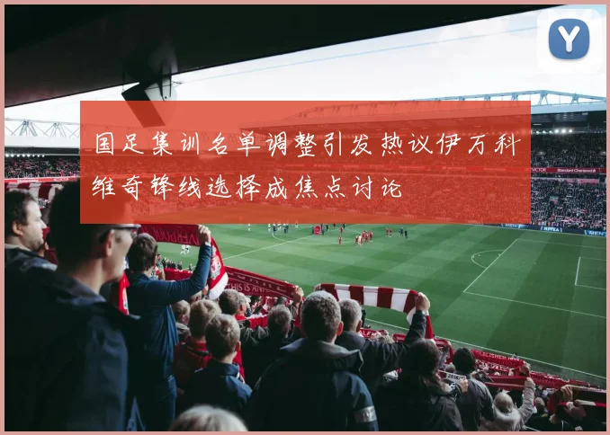 国足集训名单调整引发热议伊万科维奇锋线选择成焦点讨论