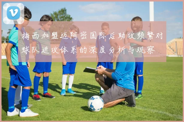 梅西加盟迈阿密国际后助攻频繁对球队进攻体系的深度分析与观察