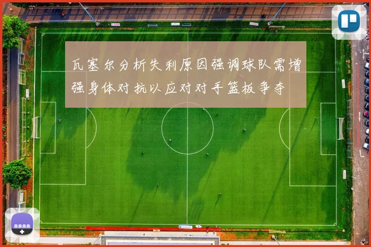 瓦塞尔分析失利原因强调球队需增强身体对抗以应对对手篮板争夺