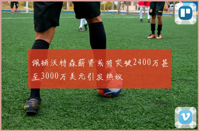 佩顿沃特森薪资或将突破2400万甚至3000万美元引发热议