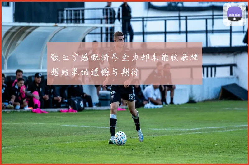 张玉宁感慨拼尽全力却未能收获理想结果的遗憾与期待