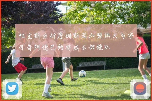 帕金斯分析詹姆斯若加盟热火与字母哥阿德巴约将成东部强队
