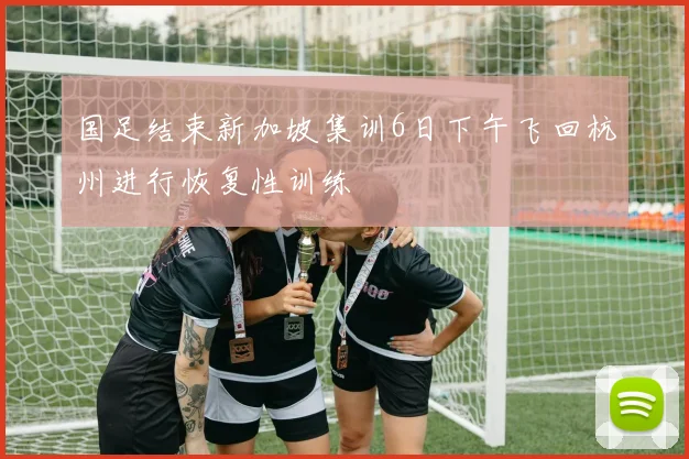 国足结束新加坡集训6日下午飞回杭州进行恢复性训练