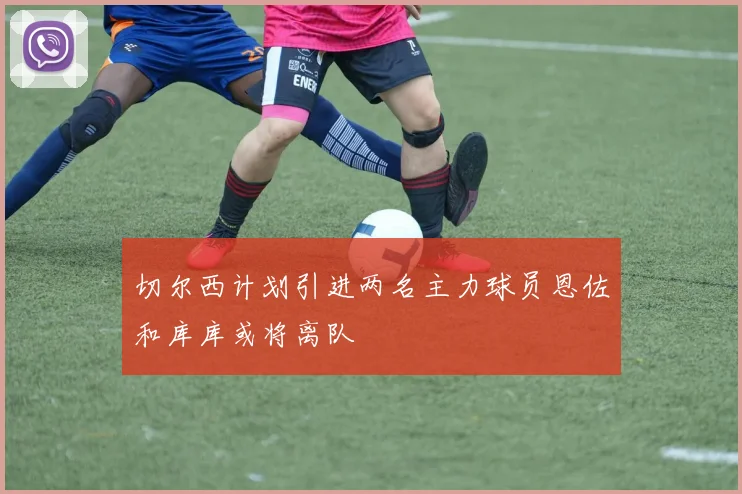 切尔西计划引进两名主力球员恩佐和库库或将离队