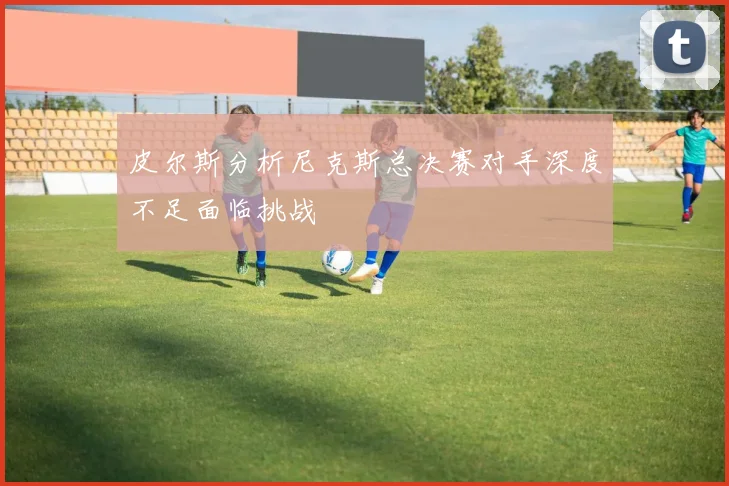 皮尔斯分析尼克斯总决赛对手深度不足面临挑战