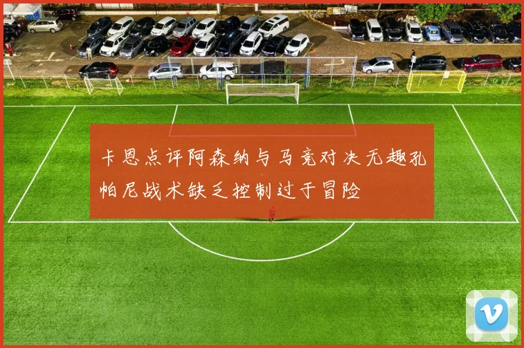 卡恩点评阿森纳与马竞对决无趣孔帕尼战术缺乏控制过于冒险