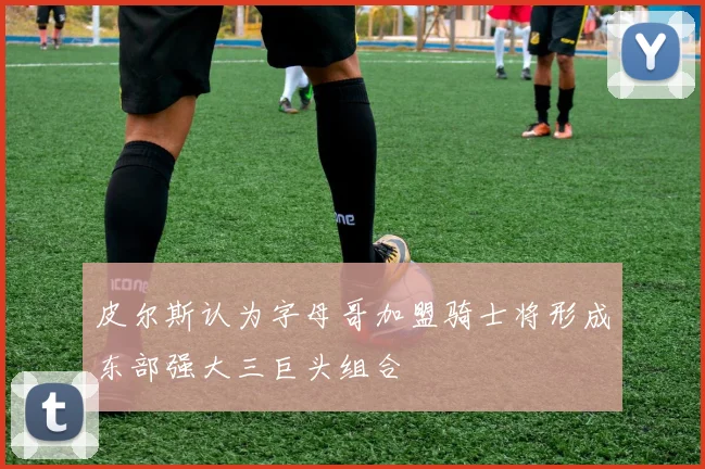皮尔斯认为字母哥加盟骑士将形成东部强大三巨头组合