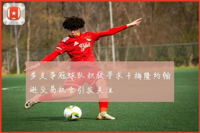 多支争冠球队积极寻求卡梅隆约翰逊交易机会引发关注