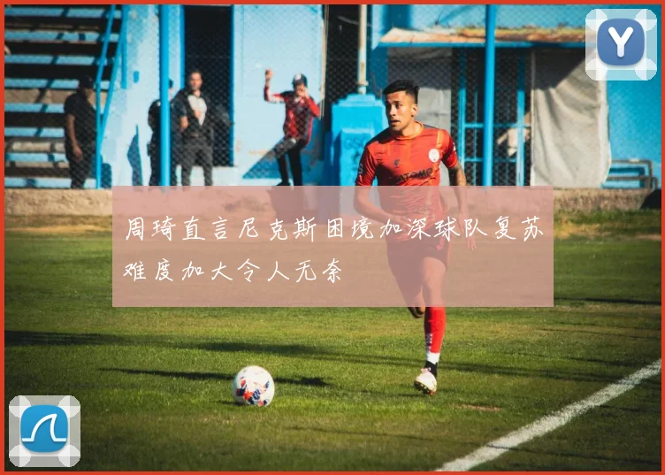 周琦直言尼克斯困境加深球队复苏难度加大令人无奈