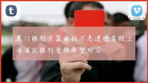 厦门银行女篮奋战不息遗憾落败上海浦发银行晋级希望渺茫