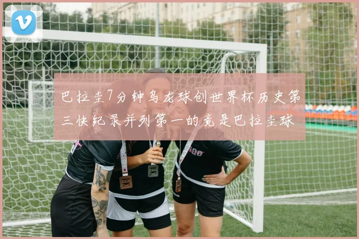 巴拉圭7分钟乌龙球创世界杯历史第三快纪录并列第一的竟是巴拉圭球员