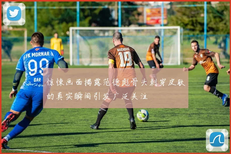惊悚画面揭露范德彪骨头刺穿皮肤的真实瞬间引发广泛关注