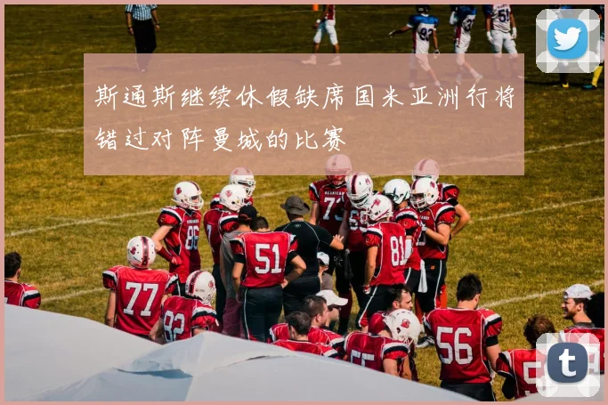 斯通斯继续休假缺席国米亚洲行将错过对阵曼城的比赛
