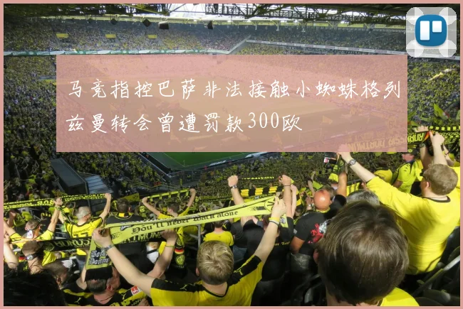 马竞指控巴萨非法接触小蜘蛛格列兹曼转会曾遭罚款300欧