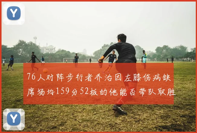 76人对阵步行者乔治因左膝伤病缺席场均159分52板的他能否带队取胜