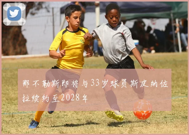 那不勒斯即将与33岁球员斯皮纳佐拉续约至2028年