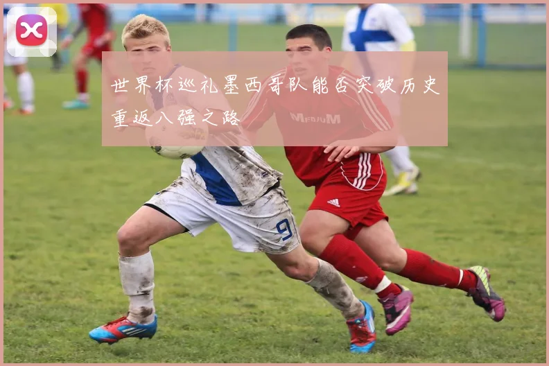 世界杯巡礼墨西哥队能否突破历史重返八强之路