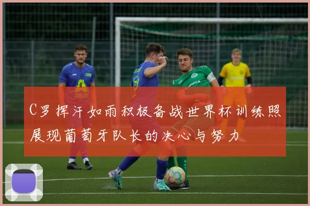 C罗挥汗如雨积极备战世界杯训练照展现葡萄牙队长的决心与努力