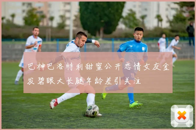 巴神巴洛特利甜蜜公开恋情女友金发碧眼大长腿年龄差引关注
