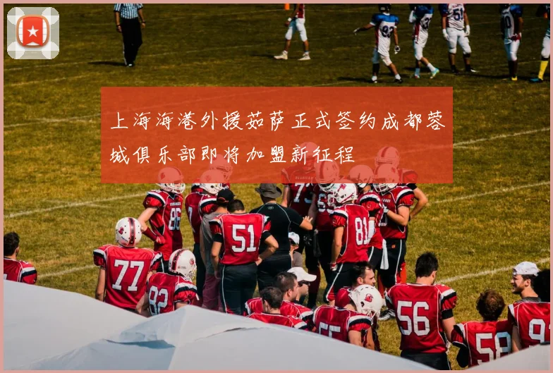 上海海港外援茹萨正式签约成都蓉城俱乐部即将加盟新征程