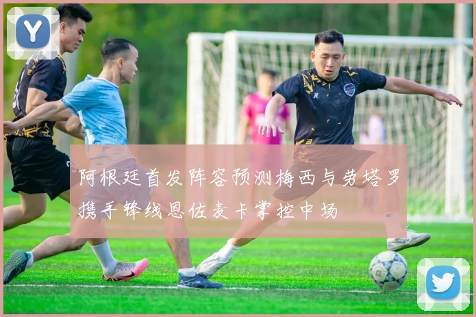 阿根廷首发阵容预测梅西与劳塔罗携手锋线恩佐麦卡掌控中场