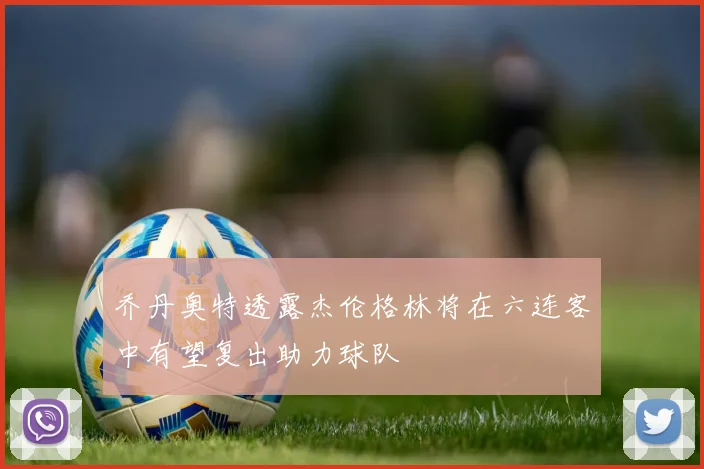 乔丹奥特透露杰伦格林将在六连客中有望复出助力球队