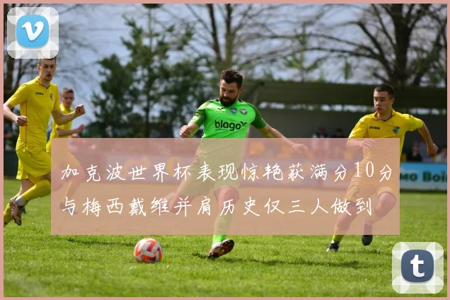 加克波世界杯表现惊艳获满分10分与梅西戴维并肩历史仅三人做到