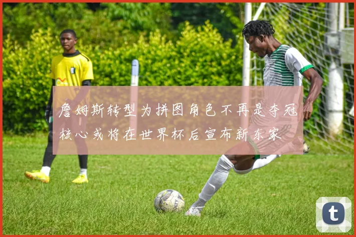 詹姆斯转型为拼图角色不再是夺冠核心或将在世界杯后宣布新东家