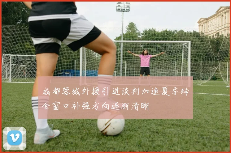 成都蓉城外援引进谈判加速夏季转会窗口补强方向逐渐清晰