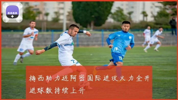 梅西助力迈阿密国际进攻火力全开进球数持续上升